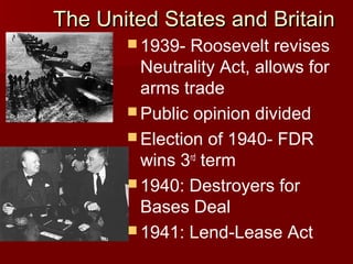The United States and Britain
 1939-

Roosevelt revises
Neutrality Act, allows for
arms trade
 Public opinion divided
 Election of 1940- FDR
wins 3rd term
 1940: Destroyers for
Bases Deal
 1941: Lend-Lease Act

 