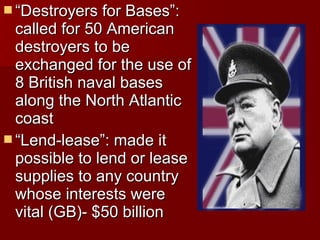  “Destroyers for Bases”:

called for 50 American
destroyers to be
exchanged for the use of
8 British naval bases
along the North Atlantic
coast
 “Lend-lease”: made it
possible to lend or lease
supplies to any country
whose interests were
vital (GB)- $50 billion

 