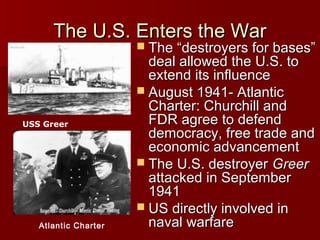 The U.S. Enters the War

 The “destroyers for bases”

USS Greer

Atlantic Charter

deal allowed the U.S. to
extend its influence
 August 1941- Atlantic
Charter: Churchill and
FDR agree to defend
democracy, free trade and
economic advancement
 The U.S. destroyer Greer
attacked in September
1941
 US directly involved in
naval warfare

 
