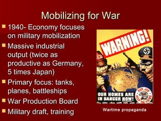 Mobilizing for War

 1940- Economy focuses

on military mobilization
 Massive industrial
output (twice as
productive as Germany,
5 times Japan)
 Primary focus: tanks,
planes, battleships
 War Production Board
 Military draft, training

Wartime propaganda

 