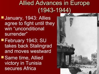 Allied Advances in Europe
(1943-1944)
 January,

1943: Allies
agree to fight until they
win “unconditional
surrender”
 February 1943: SU
takes back Stalingrad
and moves westward
 Same time, Allied
victory in Tunisia
secures Africa

 