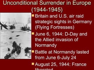 Unconditional Surrender in Europe
(1944-1945)
 Britain

and U.S. air raid
strategic sights in Germany
(Flying Fortresses)
 June 6, 1944: D-Day and
the Allied invasion of
Normandy
 Battle at Normandy lasted
from June 6-July 24
 August 25, 1944: France

 