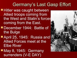 Germany’s Last Gasp Effort
 Hitler

was caught between
Allied troops coming from
the West and Stalin’s forces
coming from the East.
 December 1944: Battle of
the Bulge
 April 25, 1945: Russia and
Allied Forces meet at the
Elbe River
 May 8, 1945: Germany
surrenders (V-E DAY)

 