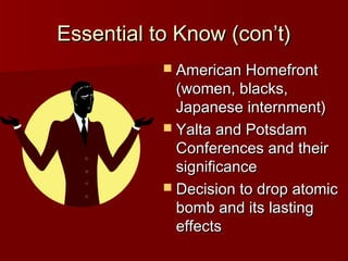 Essential to Know (con’t)
 American Homefront

(women, blacks,
Japanese internment)
 Yalta and Potsdam
Conferences and their
significance
 Decision to drop atomic
bomb and its lasting
effects

 