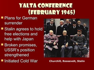 YALTA CONFERENCE
(February 1945)

 Plans for German

surrender
 Stalin agrees to hold
free elections and
help with Japan
 Broken promises,
USSR’s position
strengthened
 Initiated Cold War

Churchill, Roosevelt, Stalin

 