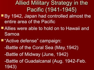  By

Allied Military Strategy in the
Pacific (1941-1945)

1942, Japan had controlled almost the
entire area of the Pacific
 Allies were able to hold on to Hawaii and
Samoa
 “Active defense” campaign:
-Battle of the Coral Sea (May,1942)
-Battle of Midway (June, 1942)
-Battle of Guadalcanal (Aug. 1942-Feb.
1943)

 