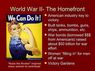 World War II- The Homefront





“Rosie the Riveter” inspired
many women to contribute



American industry key to
victory
Built tanks, bombs, guns,
ships, ammunition, etc.
War bonds (borrowed $$$
from Americans) raised
about $50 billion for war
effort
Women “filling in” for men
off at war
Victory Gardens

 