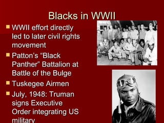 Blacks in WWII

 WWII effort directly

led to later civil rights
movement
 Patton’s “Black
Panther” Battalion at
Battle of the Bulge
 Tuskegee Airmen
 July, 1948: Truman
signs Executive
Order integrating US
military

 