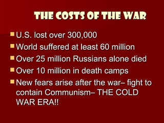 THE COSTS OF THE WAR
 U.S. lost over 300,000
 World suffered at least 60 million
 Over 25 million Russians alone died
 Over 10 million in death camps
 New fears arise after the war– fight to

contain Communism– THE COLD
WAR ERA!!

 