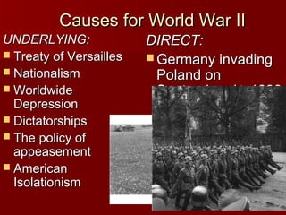 Causes for World War II
UNDERLYING:
 Treaty of Versailles
 Nationalism
 Worldwide
Depression
 Dictatorships
 The policy of
appeasement
 American
Isolationism

DIRECT:
 Germany invading
Poland on
September 1st, 1939

 