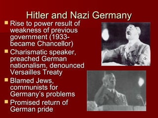 Hitler and Nazi Germany

 Rise to power result of

weakness of previous
government (1933became Chancellor)
 Charismatic speaker,
preached German
nationalism, denounced
Versailles Treaty
 Blamed Jews,
communists for
Germany’s problems
 Promised return of
German pride

 