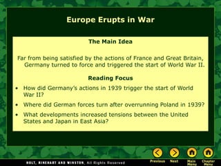 Europe Erupts in War

                         The Main Idea


Far from being satisfied by the actions of France and Great Britain,
  Germany turned to force and triggered the start of World War II.

                         Reading Focus
• How did Germany’s actions in 1939 trigger the start of World
  War II?
• Where did German forces turn after overrunning Poland in 1939?
• What developments increased tensions between the United
  States and Japan in East Asia?
 