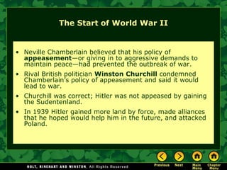 The Start of World War II


• Neville Chamberlain believed that his policy of
  appeasement—or giving in to aggressive demands to
  maintain peace—had prevented the outbreak of war.
• Rival British politician Winston Churchill condemned
  Chamberlain’s policy of appeasement and said it would
  lead to war.
• Churchill was correct; Hitler was not appeased by gaining
  the Sudentenland.
• In 1939 Hitler gained more land by force, made alliances
  that he hoped would help him in the future, and attacked
  Poland.
 