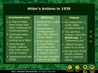 Hitler’s Actions in 1939

 Czechoslovakia              Alliances               Poland
• In March Hitler       • Established a pact   • On September 1,
  sent troops into        with Italy             1939, Hitler
  what remained of      • Established a          invaded Poland.
  Czechoslovakia.         nonaggression        • The German
• Czechoslovakia          pact with Stalin’s     military used the
  fell without            Soviet Union           blitzkrieg, or
  putting up a fight.   • Stalin agreed not      ―lightening war.‖
• Chamberlain             to stop Hitler’s     • Poland fought
  finally realized        expansion and          back to no avail.
  that Hitler could       Hitler agreed not    • By the end of the
  not be trusted.         to attack Stalin.      month, Poland
• Appeasement had       • This pact shocked      was in German
  failed.                 many in Europe.        hands.
 