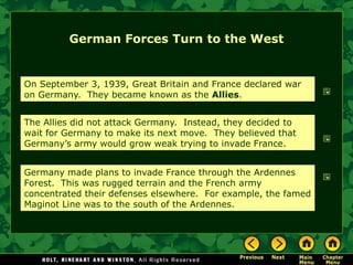 German Forces Turn to the West


On September 3, 1939, Great Britain and France declared war
on Germany. They became known as the Allies.


The Allies did not attack Germany. Instead, they decided to
wait for Germany to make its next move. They believed that
Germany’s army would grow weak trying to invade France.


Germany made plans to invade France through the Ardennes
Forest. This was rugged terrain and the French army
concentrated their defenses elsewhere. For example, the famed
Maginot Line was to the south of the Ardennes.
 