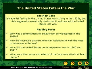 The United States Enters the War

                             The Main Idea
Isolationist feeling in the United States was strong in the 1930s, but
     Axis aggression eventually destroyed it and pushed the United
                              States into war.

                          Reading Focus
• Why was a commitment to isolationism so widespread in the
  1930s?
• How did Roosevelt balance American isolationism with the need
  to intervene in the war?
• What did the United States do to prepare for war in 1940 and
  1941?
• What were the causes and effects of the Japanese attack at Pearl
  Harbor?
 