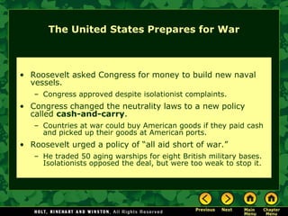 The United States Prepares for War



• Roosevelt asked Congress for money to build new naval
  vessels.
   – Congress approved despite isolationist complaints.
• Congress changed the neutrality laws to a new policy
  called cash-and-carry.
   – Countries at war could buy American goods if they paid cash
     and picked up their goods at American ports.
• Roosevelt urged a policy of ―all aid short of war.‖
   – He traded 50 aging warships for eight British military bases.
     Isolationists opposed the deal, but were too weak to stop it.
 