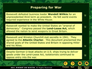 Preparing for War

Roosevelt defeated business leader Wendell Willkie for an
unprecedented third term as president. He felt world events
required experience in the White House.

Roosevelt wanted to make the United States an ―arsenal of
democracy.‖ Congress passed the Lend-Lease Act, which
allowed the nation to send weapons to Great Britain.

Roosevelt and Winston Churchill met secretly in 1941. They
agreed to the Atlantic Charter. This document proclaimed the
shared goals of the United States and Britain in opposing Hitler
and his Allies.

Despite German U-boat attacks on U.S. ships trying to deliver
goods under the Lend-Lease Act, isolationists continued to
oppose entry into the war.
 