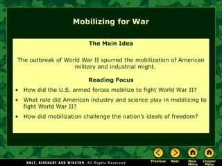 Mobilizing for War

                         The Main Idea


The outbreak of World War II spurred the mobilization of American
                   military and industrial might.

                         Reading Focus
• How did the U.S. armed forces mobilize to fight World War II?
• What role did American industry and science play in mobilizing to
  fight World War II?
• How did mobilization challenge the nation’s ideals of freedom?
 
