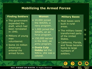Mobilizing the Armed Forces

Finding Soldiers           Women             Military Bases
• The government      • 10,000 joined      • Most bases were
  expanded the          the WAVES, a         built in rural
  draft, which had      navy program.        areas.
  been reinstated     • 1,000 joined the
  in 1940.                                 • The military bases
                        WASPs, an air
                                             transformed parts
• Millions of young     force program.
                                             of the United
  men                 • 150,000 served       States.
  volunteered.          in the WAC, an
                                           • California, Florida,
• Some 16 million       army program.
                                             and Texas became
  Americans           • Oveta Culp           home to large
  entered the           Hobby led the        numbers of
  armed forces.         WACs; she was a      soldiers.
                        colonel.
 