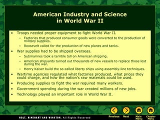 American Industry and Science
                     in World War II

•   Troops needed proper equipment to fight World War II.
     – Factories that produced consumer goods were converted to the production of
       military supplies.
     – Roosevelt called for the production of new planes and tanks.
•   War supplies had to be shipped overseas.
     – Submarines took a terrible toll on American shipping.
     – American shipyards turned out thousands of new vessels to replace those lost
       during the war.
     – Henry Kaiser build the so-called liberty ships using assembly-line techniques.
•   Wartime agencies regulated what factories produced, what prices they
    could charge, and how the nation’s raw materials could be used.
•   Producing supplies to fight the war required many workers.
•   Government spending during the war created millions of new jobs.
•   Technology played an important role in World War II.
 