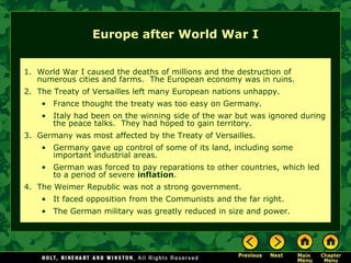 Europe after World War I


1. World War I caused the deaths of millions and the destruction of
   numerous cities and farms. The European economy was in ruins.
2. The Treaty of Versailles left many European nations unhappy.
    • France thought the treaty was too easy on Germany.
    • Italy had been on the winning side of the war but was ignored during
      the peace talks. They had hoped to gain territory.
3. Germany was most affected by the Treaty of Versailles.
    • Germany gave up control of some of its land, including some
      important industrial areas.
    • German was forced to pay reparations to other countries, which led
      to a period of severe inflation.
4. The Weimer Republic was not a strong government.
    • It faced opposition from the Communists and the far right.
    • The German military was greatly reduced in size and power.
 