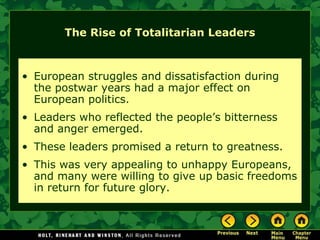 The Rise of Totalitarian Leaders



• European struggles and dissatisfaction during
  the postwar years had a major effect on
  European politics.
• Leaders who reflected the people’s bitterness
  and anger emerged.
• These leaders promised a return to greatness.
• This was very appealing to unhappy Europeans,
  and many were willing to give up basic freedoms
  in return for future glory.
 