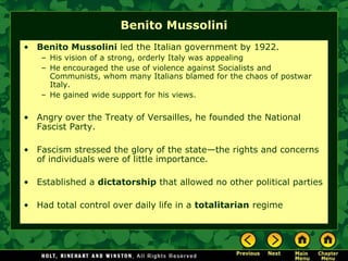 Benito Mussolini
• Benito Mussolini led the Italian government by 1922.
    – His vision of a strong, orderly Italy was appealing
    – He encouraged the use of violence against Socialists and
      Communists, whom many Italians blamed for the chaos of postwar
      Italy.
    – He gained wide support for his views.

• Angry over the Treaty of Versailles, he founded the National
  Fascist Party.

• Fascism stressed the glory of the state—the rights and concerns
  of individuals were of little importance.

• Established a dictatorship that allowed no other political parties

• Had total control over daily life in a totalitarian regime
 