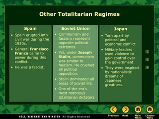 Other Totalitarian Regimes

       Spain                 Soviet Union                  Japan
• Spain erupted into     • Communism and            • Torn apart by
  civil war during the     fascism represent          political and
  1930s.                   opposite political         economic conflict
                           extremes.
• General Francisco                                 • Military leaders
  Franco came to         • Yet, under Joseph          used violence to
  power during this        Stalin, communism          gain control over
  conflict.                was similar to             the government.
                           fascism. He crushed
• He was a fascist.                                 • They were inspired
                           all political
                           opposition.                by nationalistic
                                                      dreams of
                         • Stalin dominated all       Japanese
                           areas of Soviet life.      greatness.
                         • One of the era’s
                           most notorious
                           totalitarian dictators
 