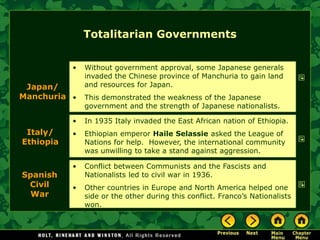 Totalitarian Governments


           •   Without government approval, some Japanese generals
               invaded the Chinese province of Manchuria to gain land
 Japan/        and resources for Japan.
Manchuria •    This demonstrated the weakness of the Japanese
               government and the strength of Japanese nationalists.

           •   In 1935 Italy invaded the East African nation of Ethiopia.
 Italy/    •   Ethiopian emperor Haile Selassie asked the League of
Ethiopia       Nations for help. However, the international community
               was unwilling to take a stand against aggression.

           •   Conflict between Communists and the Fascists and
Spanish        Nationalists led to civil war in 1936.
 Civil     •   Other countries in Europe and North America helped one
  War          side or the other during this conflict. Franco’s Nationalists
               won.
 