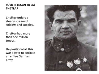 SOVIETS BEGAN TO LAY
THE TRAP


Chuikov orders a
steady stream of
soldiers and supples.

Chuikov had more
than one million
troops.

He positional all this
war power to encircle
an entire German
army.
 