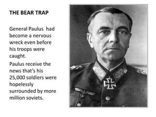THE BEAR TRAP

General Paulus had
become a nervous
wreck even before
his troops were
caught.
Paulus receive the
news that’s his
25,000 soldiers were
hopelessly
surrounded by more
million soviets.
 