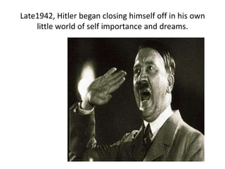 Late1942, Hitler began closing himself off in his own
    little world of self importance and dreams.
 