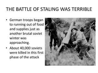 THE BATTLE OF STALING WAS TERRIBLE
• German troops began
  to running out of food
  and supplies just as
  another brutal soviet
  winter was
  approaching.
• About 40,000 soviets
  were killed in this first
  phase of the attack
 