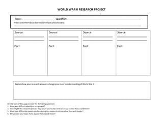 WORLD WAR II RESEARCH PROJECT
On the back of this page answer the followingquestions:
1. What was difficultaboutthis assignment?
2. How might this research process help you if you had to write an essay on this thesis statement?
3. What two difficulties would you face doingthis research onlinerather than with books?
4. Why would your topic make a good Hollywood movie?
Thesisstatementbasedonresearchfactsandanswers:
Explainhow yourresearchanswerschange yourclass’sunderstandingof WorldWar II
 
