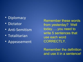 • Diplomacy
• Dictator
• Anti-Semitism
• Totalitarian
• Appeasement
Remember these words
from yesterday? Well
today…..you need to
write 5 sentences that
use each word
CORRECTLY.
Remember the definition
and use it in a sentence!
 