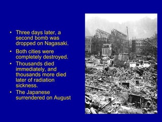 Three days later, a second bomb was dropped on Nagasaki.  Both cities were completely destroyed.  Thousands died immediately, and thousands more died later of radiation sickness.  The Japanese surrendered on August 
