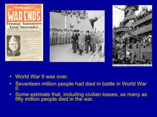 World War II was over.  Seventeen million people had died in battle in World War II.  Some estimate that, including civilian losses, as many as fifty million people died in the war. 