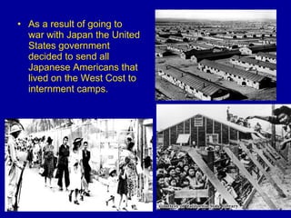 As a result of going to war with Japan the United States government decided to send all Japanese Americans that lived on the West Cost to internment camps. 