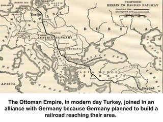 The Ottoman Empire, in modern day Turkey, joined in an
alliance with Germany because Germany planned to build a
railroad reaching their area.
 