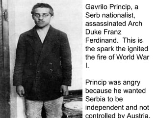 Gavrilo Princip, a
Serb nationalist,
assassinated Arch
Duke Franz
Ferdinand. This is
the spark the ignited
the fire of World War
I.
Princip was angry
because he wanted
Serbia to be
independent and not
 