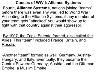 Causes of WW I: Alliance Systems
-Fourth, Alliance Systems, nations joining “teams”
before there was even any war, led to World War I.
According to the Alliance Systems, if any member of
your team gets “attacked” you would show up to
fight with that country against their aggressor.
-By 1907, the Triple Entente formed, also called the
Allies. This “team” included France, Britain, and
Russia.
-Another “team” formed as well, Germany, Austria-
Hungary, and Italy. Eventually, they became the
Central Powers: Germany, Austria, and the Ottoman
Empire, a Muslim Empire.
 