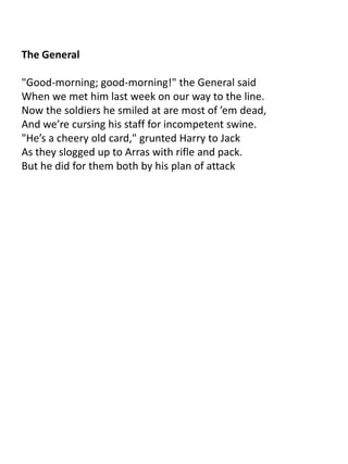 The General

"Good-morning; good-morning!" the General said
When we met him last week on our way to the line.
Now the soldiers he smiled at are most of ’em dead,
And we’re cursing his staff for incompetent swine.
"He’s a cheery old card," grunted Harry to Jack
As they slogged up to Arras with rifle and pack.
But he did for them both by his plan of attack
 