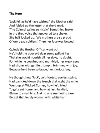 The Hero

'Jack fell as he'd have wished,' the Mother said,
And folded up the letter that she'd read.
'The Colonel writes so nicely.' Something broke
In the tired voice that quavered to a choke.
She half looked up. 'We mothers are so proud
Of our dead soldiers.' Then her face was bowed.

Quietly the Brother Officer went out.
He'd told the poor old dear some gallant lies
That she would nourish all her days, no doubt.
For while he coughed and mumbled, her weak eyes
Had shone with gentle triumph, brimmed with joy,
Because he'd been so brave, her glorious boy.

He thought how 'Jack', cold-footed, useless swine,
Had panicked down the trench that night the mine
Went up at Wicked Corner; how he'd tried
To get sent home, and how, at last, he died,
Blown to small bits. And no one seemed to care
Except that lonely woman with white hair
 