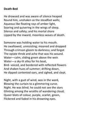 Death-Bed

He drowsed and was aware of silence heaped
Round him, unshaken as the steadfast walls;
Aqueous like floating rays of amber light,
Soaring and quivering in the wings of sleep.
Silence and safety; and his mortal shore
Lipped by the inward, moonless waves of death.

Someone was holding water to his mouth.
He swallowed, unresisting; moaned and dropped
Through crimson gloom to darkness; and forgot
The opiate throb and ache that was his wound.
Water—calm, sliding green above the weir.
Water—a sky-lit alley for his boat,
Bird- voiced, and bordered with reflected flowers
And shaken hues of summer; drifting down,
He dipped contented oars, and sighed, and slept.

Night, with a gust of wind, was in the ward,
Blowing the curtain to a glimmering curve.
Night. He was blind; he could not see the stars
Glinting among the wraiths of wandering cloud;
Queer blots of colour, purple, scarlet, green,
Flickered and faded in his drowning eyes.
 