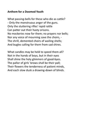 Anthem for a Doomed Youth

What passing-bells for these who die as cattle?
- Only the monstruous anger of the guns.
Only the stuttering rifles' rapid rattle
Can patter out their hasty orisons.
No mockeries now for them; no prayers nor bells;
Nor any voice of mourning save the choirs, -
The shrill, demented choirs of wailing shells;
And bugles calling for them from sad shires.

What candles may be held to speed them all?
Not in the hands of boys, but in their eyes
Shall shine the holy glimmers of good-byes.
The pallor of girls' brows shall be their pall;
Their flowers the tenderness of patient minds,
And each slow dusk a drawing-down of blinds.
 