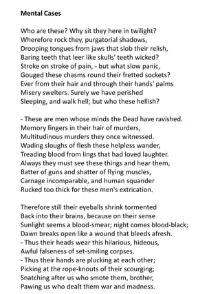 Mental Cases

Who are these? Why sit they here in twilight?
Wherefore rock they, purgatorial shadows,
Drooping tongues from jaws that slob their relish,
Baring teeth that leer like skulls' teeth wicked?
Stroke on stroke of pain, - but what slow panic,
Gouged these chasms round their fretted sockets?
Ever from their hair and through their hands' palms
Misery swelters. Surely we have perished
Sleeping, and walk hell; but who these hellish?

- These are men whose minds the Dead have ravished.
Memory fingers in their hair of murders,
Multitudinous murders they once witnessed.
Wading sloughs of flesh these helpless wander,
Treading blood from lings that had loved laughter.
Always they must see these things and hear them,
Batter of guns and shatter of flying muscles,
Carnage incomparable, and human squander
Rucked too thick for these men's extrication.

Therefore still their eyeballs shrink tormented
Back into their brains, because on their sense
Sunlight seems a blood-smear; night comes blood-black;
Dawn breaks open like a wound that bleeds afresh.
- Thus their heads wear this hilarious, hideous,
Awful falseness of set-smiling corpses.
- Thus their hands are plucking at each other;
Picking at the rope-knouts of their scourging;
Snatching after us who smote them, brother,
Pawing us who dealt them war and madness.
 