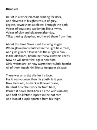 Disabled

He sat in a wheeled chair, waiting for dark,
And shivered in his ghastly suit of grey,
Legless, sewn short at elbow. Through the park
Voices of boys rang saddening like a hymn,
Voices of play and pleasure after day,
Till gathering sleep had mothered them from him.

About this time Town used to swing so gay
When glow-lamps budded in the light blue trees,
And girls glanced lovelier as the air grew dim, -
In the old times, before he threw away his knees.
Now he will never feel again how slim
Girls' waists are, or how warm their subtle hands;
All of them touch him like some queer disease.

There was an artist silly for his face,
For it was younger than his youth, last year.
Now, he is old; his back will never brace;
He's lost his colour very far from here,
Poured it down shell-holes till the veins ran dry,
And half his lifetime lapsed in the hot race
And leap of purple spurted from his thigh.
 