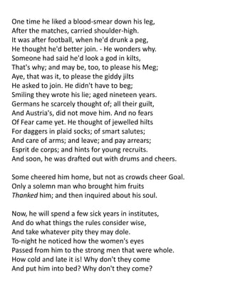 One time he liked a blood-smear down his leg,
After the matches, carried shoulder-high.
It was after football, when he'd drunk a peg,
He thought he'd better join. - He wonders why.
Someone had said he'd look a god in kilts,
That's why; and may be, too, to please his Meg;
Aye, that was it, to please the giddy jilts
He asked to join. He didn't have to beg;
Smiling they wrote his lie; aged nineteen years.
Germans he scarcely thought of; all their guilt,
And Austria's, did not move him. And no fears
Of Fear came yet. He thought of jewelled hilts
For daggers in plaid socks; of smart salutes;
And care of arms; and leave; and pay arrears;
Esprit de corps; and hints for young recruits.
And soon, he was drafted out with drums and cheers.

Some cheered him home, but not as crowds cheer Goal.
Only a solemn man who brought him fruits
Thanked him; and then inquired about his soul.

Now, he will spend a few sick years in institutes,
And do what things the rules consider wise,
And take whatever pity they may dole.
To-night he noticed how the women's eyes
Passed from him to the strong men that were whole.
How cold and late it is! Why don't they come
And put him into bed? Why don't they come?
 