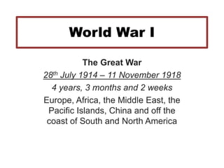 World War I
The Great War
28th July 1914 – 11 November 1918
4 years, 3 months and 2 weeks
Europe, Africa, the Middle East, the
Pacific Islands, China and off the
coast of South and North America
 